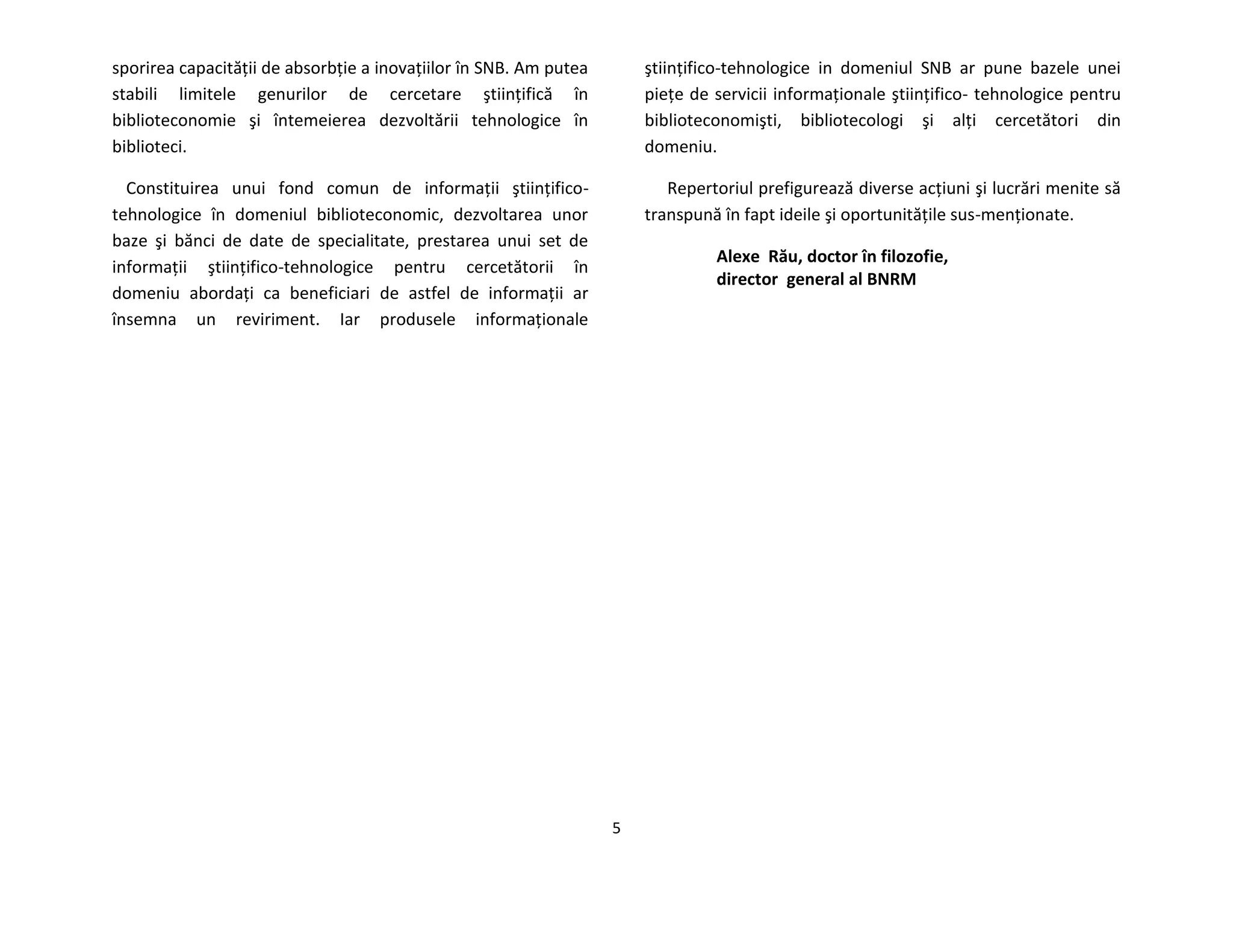 5
sporirea capacităţii de absorbţie a inovaţiilor în SNB. Am putea
stabili limitele genurilor de cercetare ştiinţifică în
biblioteconomie şi întemeierea dezvoltării tehnologice în
biblioteci.
Constituirea unui fond comun de informaţii ştiinţifico-
tehnologice în domeniul biblioteconomic, dezvoltarea unor
baze şi bănci de date de specialitate, prestarea unui set de
informaţii ştiinţifico-tehnologice pentru cercetătorii în
domeniu abordaţi ca beneficiari de astfel de informaţii ar
însemna un reviriment. Iar produsele informaţionale
ştiinţifico-tehnologice in domeniul SNB ar pune bazele unei
pieţe de servicii informaţionale ştiinţifico- tehnologice pentru
biblioteconomişti, bibliotecologi şi alţi cercetători din
domeniu.
Repertoriul prefigurează diverse acţiuni şi lucrări menite să
transpună în fapt ideile şi oportunităţile sus-menţionate.
Alexe Rău, doctor în filozofie,
director general al BNRM
 