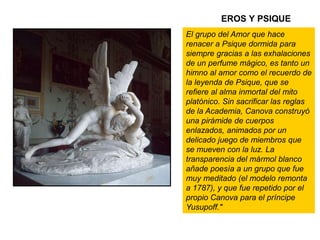 EROS Y PSIQUE
Psique reanimada
por el beso del amor
El grupo del Amor que hace
renacer a Psique dormida para
siempre gracias a las exhalaciones
de un perfume mágico, es tanto un
himno al amor como el recuerdo de
la leyenda de Psique, que se
refiere al alma inmortal del mito
platónico. Sin sacrificar las reglas
de la Academia, Canova construyó
una pirámide de cuerpos
enlazados, animados por un
delicado juego de miembros que
se mueven con la luz. La
transparencia del mármol blanco
añade poesía a un grupo que fue
muy meditado (el modelo remonta
a 1787), y que fue repetido por el
propio Canova para el príncipe
Yusupoff."
 