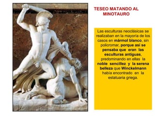 TESEO MATANDO AL
MINOTAURO
Las esculturas neoclásicas se
realizaban en la mayoría de los
casos en mármol blanco, sin
policromar, porque así se
pensaba que eran las
esculturas antiguas,
predominando en ellas la
noble sencillez y la serena
belleza que Winckelmann
había encontrado en la
estatuaria griega.
 