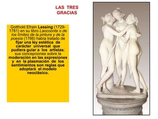 LAS TRES
GRACIAS
Gotthold Efrain Lessing (1729-
1781) en su libro Laocoonte o de
los límites de la pintura y de la
poesía (1766) había tratado de
fijar una ley estética de
carácter universal que
pudiera guiar a los artistas;
sus concepciones sobre la
moderación en las expresiones
y en la plasmación de los
sentimientos son reglas que
adoptará el modelo
neoclásico.
1816
 