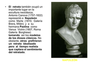 • El retrato también ocupó un
importante lugar en la
escultura neoclásica;
Antonio Canova (1757-1822)
representó a Napoleón
como Marte (1810, Galería
Brera, Milán) y a su
hermana Paolina como
Venus Victrix (1807, Roma
Galería Borghese)
tomando así los modelos
de los dioses clásicos. No
obstante, otros prefirieron
un retrato idealizado
pero al tiempo realista
que captara el sentimiento
del retratado.
NAPOLEÓN
 