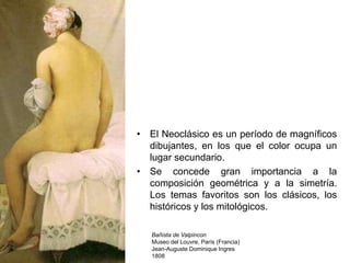 • El Neoclásico es un período de magníficos
dibujantes, en los que el color ocupa un
lugar secundario.
• Se concede gran importancia a la
composición geométrica y a la simetría.
Los temas favoritos son los clásicos, los
históricos y los mitológicos.
Bañista de Valpincon
Museo del Louvre, París (Francia)
Jean-Auguste Dominique Ingres
1808
 