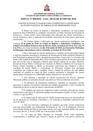 UNIVERSIDADE FEDERAL DO PARÁ
                CENTRO DE REGISTRO E INDICADORES ACADËMICOS
          EDITAL Nº 008/2010 – CIAC, DE 02 DE JUNHO DE 2010.
       CONVOCAÇÃO EM 2ª CHAMADA DOS CANDIDATOS CLASSIFICADOS
         NO PLANO NACIONAL DE FORMAÇÃO DE PROFESSORES 2010/1.

            O Diretor do Centro de Registro e Indicadores Acadêmicos da Universidade
Federal do Pará CONVOCA os candidatos classificados no Plano Nacional de Formação de
Professores – Turma 2010/1, baixo relacionados para efetivação do vínculo institucional, a
fim de tornarem-se aptos à matrícula em atividades curriculares do Curso para o qual foram
classificados.
            1. No Campus Belém, a efetivação do vínculo institucional (habilitação) será
realizada 10 de junho de 2010, no Centro de Registro e Indicadores Acadêmicos, na
Cidade Universitária Professor José da Silveira Netto, no horário de 9 h às 12 h e das 14
h às 17 h, e nos Campi do Interior, no dia 10 de junho de 2010, nas Secretarias Municipais
de Educação, cujo professor estiver vinculado, no horário de 9 h às 14 h.
            2. Para a efetivação do vínculo institucional o candidato deverá apresentar original
e cópia dos seguintes documentos: Formulário de Atualização de dados cadastrais (Disponível
para Download na página do CIAC), devidamente preenchido; 1 (uma) foto 3 x 4 recente e de
frente; CPF; Cédula de Identidade (RG); Título de Eleitor (para maiores de 18 anos); prova de
que está em dia com as obrigações militares (para homens maiores de 18 anos); Histórico
Escolar do Ensino Médio, Certificado de conclusão do Médio ou Diploma de Conclusão do
Ensino Técnico integrado ao Médio ou documento equivalente, que comprove a efetiva
conclusão do Ensino Médio, e contracheque ou declaração assinada pela autoridade
competente que comprove que o candidato exerce a função de professor da rede pública
municipal ou estadual do estado do Pará, condição inarredável à efetivação do vínculo
institucional e declaração Lei 12089/2009 também disponível no site do CIAC.
          3. Será admitida a efetivação do vínculo institucional por terceiro, mediante
Procuração pública ou particular, devendo esta última ter firma reconhecida em cartório.
           4. Os portadores de documentos acadêmicos expedidos no estrangeiro deverão
apresentar os referidos documentos traduzidos por tradutor juramentado e com o Carimbo da
Embaixada do Brasil no país de origem e autenticação da SEDUC.
            5. O candidato que deixar de comparecer na data e local para efetivação do vínculo
institucional ou que deixar de apresentar qualquer dos documentos exigidos no item 1 perderá
o direito à vaga na UFPA.
           6. O comprovante de efetivação do vínculo institucional deverá ser apresentado no
ato da matrícula em Atividades Curriculares, a ser realizada na Faculdade responsável pelo
curso de opção.
           7. Não será efetivada a habilitação de candidato que tenha vínculo institucional
com esta Universidade, em cumprimento do disposto no Art. 133 do Regimento Geral da
Universidade Federal do Pará ou que tenha vínculo com outra instituição pública de ensino,
nos termos do Art. 2° da Lei 12.089, de 11 de novembro de 2009.
          8. As vagas do Plano Nacional de Formação 2010/1 estão destinadas,
exclusivamente, a candidatos que exerçam a função de professor, com efetiva regência de


                                                                                              1
 