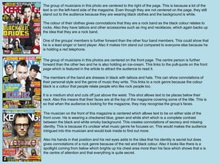The group of musicians in this photo are centered to the right of the page. This is because a lot of the 
text is on the left-hand side of the magazine. Even though they are not centered on the page, they still 
stand out to the audience because they are wearing black clothes and the background is white. 
The colour of their clothes gives connotations that they are a rock band as the black colour relates to 
rocks. Also they have tattoos and other accessories such as ring and necklaces, which again backs up 
the idea that they are a rock band. 
One of the groups’ members is further forward than the other four band members. This could show that 
he is a lead singer or band player. Also it makes him stand out compared to everyone else because he 
is holding a red telephone. 
The group of musicians in this photos are centered on the front page. The centre person is further 
forward than the other two and he is also holding an ice-cream. This links to the pull-quote on the front 
page which is featured in the article to attract the audience to read it. 
The members of the band are dresses in black with tattoos and hats. This can show connotations of 
their personal style and the genre of music they write. This links to a rock genre because the colour 
black is a colour that people relate people who like rock people too. 
It is a medium shot and cuts off just above the waist. This shot allows text to be places below their 
neck. Also this means that their faces are at the top of the magazine covering some of the title. This is 
so that when the audience is looking for the magazine, they may recognise the group’s faces. 
The musician on the front of this magazine is centered which allows text to be on either side of the 
front cover. He is wearing a checkered blue, green and white shirt which is a complete contrast 
between the black and white smoky background. This creates connotations of secrecy and missing 
identity. This is because it’s unclear what music genre he focuses on. This would makes the audience 
intrigued into this musician and would look inside to find out more. 
Also his hands in that position and his red eyes adds to the idea that his identity is secret but does 
gives connotations of a rock genre because of the red and black colour. Also it looks like there is a 
spotlight coming from below which brights up his chest area more than his face which shows that e is 
the centre of attention and that everything is quite secret. 
