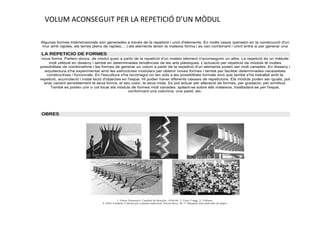 VOLUM ACONSEGUIT PER LA REPETICIÓ D’UN MÒDUL
Algunes formes tridimensionals són generades a través de la repetició i unió d'elements. En molts casos (pensem en la construcció d'un
mur amb rajoles, els terres plens de rajoles,…) els elements tenen la mateixa forma i es van combinant i unint entre si per generar una

LA REPETICIÓ DE FORMES
nova forma. Parlem doncs, de mòdul quan a partir de la repetició d'un mateix element n'aconseguim un altre. La repetició és un mètode
molt utilitzat en disseny i també en determinades tendències de les arts plàstiques. L'actuació per repetició de mòduls té moltes
possibilitats de combinatòria i les formes de generar un volum a partir de la repetició d'un elements poden ser molt variades. En disseny i
arquitectura s'ha experimentat amb les estructures modulars per obtenir noves formes i també per facilitar determinades necessitats
constructives i funcionals. En l'escultura s'ha recorregut no tan sols a les possibilitats formals sinó que també s'ha treballat amb la
repetició, acumulació i instal·lació d'objectes en l'espai. Hi poden haver diferents classes de repeticions. Els mòduls poden ser iguals, pot
anar variant sensiblement la seva forma, el seu color, la seva mida. Es pot actuar per alteració de formes, per gradació, per similitud.
També es poden unir o col·locar els mòduls de formes molt variades: apilant-se sobre ells mateixos, traslladant-se per l'espai,
conformant una columna, una paret, etc.

OBRES

1. Oscar Niemeyer, Catedral de Brasília, 1956-60. 2. Tony Cragg. 3. Tribuna.
4. Félix Candela, Coberta per a planta industrial, Puerto Rico, 60. 5. Maqueta feta amb tubs de paper.

 