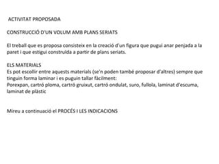 ACTIVITAT PROPOSADA
CONSTRUCCIÓ D'UN VOLUM AMB PLANS SERIATS
El treball que es proposa consisteix en la creació d'un figura que pugui anar penjada a la
paret i que estigui construïda a partir de plans seriats.
ELS MATERIALS
Es pot escollir entre aquests materials (se'n poden també proposar d'altres) sempre que
tinguin forma laminar i es puguin tallar fàcilment:
Porexpan, cartró ploma, cartró gruixut, cartró ondulat, suro, fullola, laminat d'escuma,
laminat de plàstic
Mireu a continuació el PROCÉS I LES INDICACIONS

 