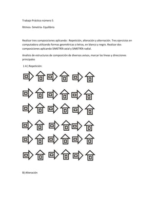 Trabajo Práctico número 5<br />Ritmos- Simetría- Equilibrio<br />Realizar tres composiciones aplicando : Repetición, alteración y alternación. Tres ejercicios en computadora utilizando formas geométricas o letras, en blanco y negro. Realizar dos composiciones aplicando SIMETRÍA axial y SIMETRÍA radial.<br />Analisis de estructuras de composición de diversos avisos, marcar las lineas y direcciones principales<br /> 1 A ) Repetición:<br />B) Alteración<br />C) Alternación:<br />2- A)  Estructura axial:<br />B) Estructura radial:<br />3- Análisis de estructuras de composición:<br />A)<br /> <br />B)<br />