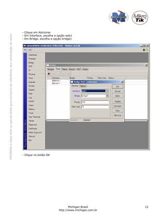 - Clique em Adicionar
PROIBIDA a cópia total ou parcial deste guia exclusivo de referência, sem autorização do autor.




                                                                                                  - Em Interface, escolha a opção wds1
                                                                                                  - Em Bridge, escolha a opção bridge1




                                                                                                  - Clique no botão OK




                                                                                                                                   Michigan Brasil       12
                                                                                                                            http://www.michigan.com.br
 