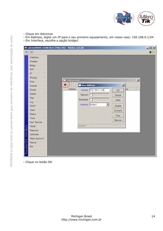 - Clique em Adicionar
PROIBIDA a cópia total ou parcial deste guia exclusivo de referência, sem autorização do autor.




                                                                                                  - Em Address, digite um IP para o seu primeiro equipamento, em nosso caso: 192.168.0.1/24
                                                                                                  - Em Interface, escolha a opção bridge1




                                                                                                  - Clique no botão OK




                                                                                                                                   Michigan Brasil                                       14
                                                                                                                            http://www.michigan.com.br
 