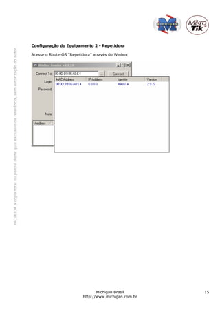 Configuração do Equipamento 2 - Repetidora
PROIBIDA a cópia total ou parcial deste guia exclusivo de referência, sem autorização do autor.




                                                                                                  Acesse o RouterOS “Repetidora” através do Winbox




                                                                                                                                  Michigan Brasil       15
                                                                                                                           http://www.michigan.com.br
 