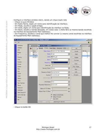 Configure a interface wireless wlan1, dando um clique duplo nela
PROIBIDA a cópia total ou parcial deste guia exclusivo de referência, sem autorização do autor.




                                                                                                  - Clique na guia Wireless
                                                                                                  - Em Radio Name, digite um nome para identificação da interface;
                                                                                                  - Em Mode, escolha a opção bridge;
                                                                                                  - Em SSID, digite um nome para identificação da interface na Rede;
                                                                                                  - Em Band, escolha a banda desejada, em nosso caso: 2.4Ghz-B/G (a mesma banda escolhida
                                                                                                  na interface do Equipamento Main Gateway);
                                                                                                  - Em Frequency, escolha o canal que melhor lhe convier (o mesmo canal escolhido na interface
                                                                                                  do Equipamento Main Gateway).




                                                                                                  - Clique no botão OK




                                                                                                                                   Michigan Brasil                                         17
                                                                                                                            http://www.michigan.com.br
 
