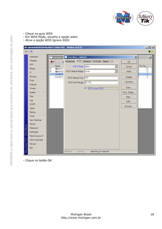 - Clique na guia WDS
PROIBIDA a cópia total ou parcial deste guia exclusivo de referência, sem autorização do autor.




                                                                                                  - Em WDS Mode, escolha a opção static
                                                                                                  - Ative a opção WDS Ignore SSID




                                                                                                  - Clique no botão OK




                                                                                                                                  Michigan Brasil       18
                                                                                                                           http://www.michigan.com.br
 