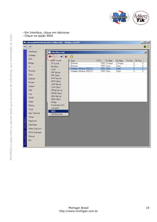 - Em Interface, clique em Adicionar
PROIBIDA a cópia total ou parcial deste guia exclusivo de referência, sem autorização do autor.




                                                                                                  - Clique na opção WDS




                                                                                                                                    Michigan Brasil       19
                                                                                                                             http://www.michigan.com.br
 