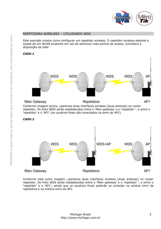 REPETIDORA WIRELESS – UTILIZANDO WDS
PROIBIDA a cópia total ou parcial deste guia exclusivo de referência, sem autorização do autor.




                                                                                                  Este exemplo mostra como configurar um repetidor wireless. O repetidor wireless estende a
                                                                                                  escala de um WLAN existente em vez de adicionar mais pontos de acesso. Considere a
                                                                                                  disposição da rede:

                                                                                                  CASO 1




                                                                                                  Conforme imagem acima, usaremos duas interfaces wireless (duas antenas) no router
                                                                                                  repetidor. Os links WDS serão estabelecidos entre o 'Main gateway' e o 'repetidor ', e entre o
                                                                                                  ‘repetidor' e o 'AP1' (os usuários finais são conectados na omni do AP1).

                                                                                                  CASO 2




                                                                                                  Conforme esta outra imagem, usaremos duas interfaces wireless (duas antenas) no router
                                                                                                  repetidor. Os links WDS serão estabelecidos entre o 'Main gateway' e o 'repetidor ', e entre o
                                                                                                  ‘repetidor' e o 'AP1', sendo que os usuários finais poderão se conectar na antena omni da
                                                                                                  repetidora e na antena omni do AP1.




                                                                                                                                    Michigan Brasil                                            2
                                                                                                                             http://www.michigan.com.br
 