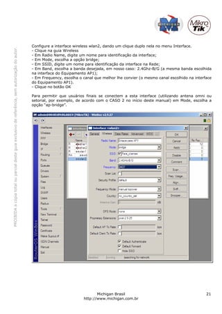 Configure a interface wireless wlan2, dando um clique duplo nela no menu Interface.
PROIBIDA a cópia total ou parcial deste guia exclusivo de referência, sem autorização do autor.




                                                                                                  - Clique na guia Wireless
                                                                                                  - Em Radio Name, digite um nome para identificação da interface;
                                                                                                  - Em Mode, escolha a opção bridge;
                                                                                                  - Em SSID, digite um nome para identificação da interface na Rede;
                                                                                                  - Em Band, escolha a banda desejada, em nosso caso: 2.4Ghz-B/G (a mesma banda escolhida
                                                                                                  na interface do Equipamento AP1);
                                                                                                  - Em Frequency, escolha o canal que melhor lhe convier (o mesmo canal escolhido na interface
                                                                                                  do Equipamento AP1).
                                                                                                  - Clique no botão OK

                                                                                                  Para permitir que usuários finais se conectem a esta interface (utilizando antena omni ou
                                                                                                  setorial, por exemplo, de acordo com o CASO 2 no início deste manual) em Mode, escolha a
                                                                                                  opção “ap-bridge”.




                                                                                                                                   Michigan Brasil                                         21
                                                                                                                            http://www.michigan.com.br
 