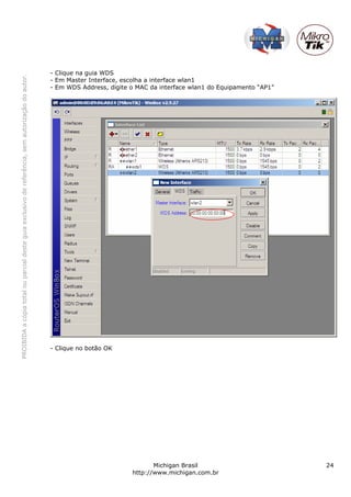- Clique na guia WDS
PROIBIDA a cópia total ou parcial deste guia exclusivo de referência, sem autorização do autor.




                                                                                                  - Em Master Interface, escolha a interface wlan1
                                                                                                  - Em WDS Address, digite o MAC da interface wlan1 do Equipamento “AP1”




                                                                                                  - Clique no botão OK




                                                                                                                                  Michigan Brasil                          24
                                                                                                                           http://www.michigan.com.br
 