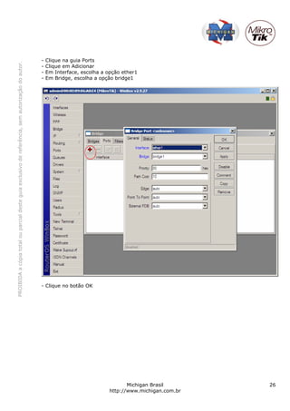 -   Clique na guia Ports
PROIBIDA a cópia total ou parcial deste guia exclusivo de referência, sem autorização do autor.




                                                                                                  -   Clique em Adicionar
                                                                                                  -   Em Interface, escolha a opção ether1
                                                                                                  -   Em Bridge, escolha a opção bridge1




                                                                                                  - Clique no botão OK




                                                                                                                                      Michigan Brasil       26
                                                                                                                               http://www.michigan.com.br
 