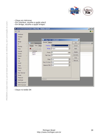 - Clique em Adicionar
PROIBIDA a cópia total ou parcial deste guia exclusivo de referência, sem autorização do autor.




                                                                                                  - Em Interface, escolha a opção wlan2
                                                                                                  - Em Bridge, escolha a opção bridge1




                                                                                                  - Clique no botão OK




                                                                                                                                   Michigan Brasil       28
                                                                                                                            http://www.michigan.com.br
 