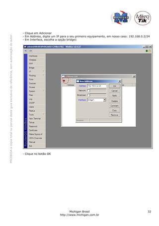- Clique em Adicionar
PROIBIDA a cópia total ou parcial deste guia exclusivo de referência, sem autorização do autor.




                                                                                                  - Em Address, digite um IP para o seu primeiro equipamento, em nosso caso: 192.168.0.2/24
                                                                                                  - Em Interface, escolha a opção bridge1




                                                                                                  - Clique no botão OK




                                                                                                                                   Michigan Brasil                                       32
                                                                                                                            http://www.michigan.com.br
 