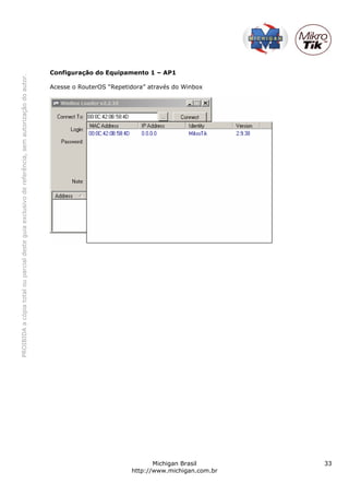 Configuração do Equipamento 1 – AP1
PROIBIDA a cópia total ou parcial deste guia exclusivo de referência, sem autorização do autor.




                                                                                                  Acesse o RouterOS “Repetidora” através do Winbox




                                                                                                                                  Michigan Brasil       33
                                                                                                                           http://www.michigan.com.br
 
