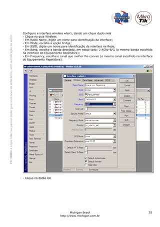 Configure a interface wireless wlan1, dando um clique duplo nela
PROIBIDA a cópia total ou parcial deste guia exclusivo de referência, sem autorização do autor.




                                                                                                  - Clique na guia Wireless
                                                                                                  - Em Radio Name, digite um nome para identificação da interface;
                                                                                                  - Em Mode, escolha a opção bridge;
                                                                                                  - Em SSID, digite um nome para identificação da interface na Rede;
                                                                                                  - Em Band, escolha a banda desejada, em nosso caso: 2.4Ghz-B/G (a mesma banda escolhida
                                                                                                  na interface do Equipamento Repetidora);
                                                                                                  - Em Frequency, escolha o canal que melhor lhe convier (o mesmo canal escolhido na interface
                                                                                                  do Equipamento Repetidora).




                                                                                                  - Clique no botão OK




                                                                                                                                   Michigan Brasil                                         35
                                                                                                                            http://www.michigan.com.br
 