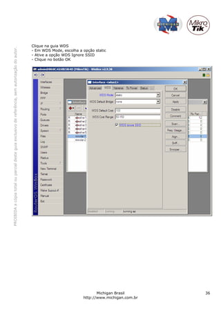 Clique na guia WDS
PROIBIDA a cópia total ou parcial deste guia exclusivo de referência, sem autorização do autor.




                                                                                                  - Em WDS Mode, escolha a opção static
                                                                                                  - Ative a opção WDS Ignore SSID
                                                                                                  - Clique no botão OK




                                                                                                                                  Michigan Brasil       36
                                                                                                                           http://www.michigan.com.br
 