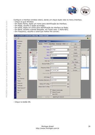 Configure a interface wireless wlan2, dando um clique duplo nela no menu Interface.
PROIBIDA a cópia total ou parcial deste guia exclusivo de referência, sem autorização do autor.




                                                                                                  - Clique na guia Wireless
                                                                                                  - Em Radio Name, digite um nome para identificação da interface;
                                                                                                  - Em Mode, escolha a opção ap bridge;
                                                                                                  - Em SSID, digite um nome para identificação da interface na Rede;
                                                                                                  - Em Band, escolha a banda desejada, em nosso caso: 2.4Ghz-B/G;
                                                                                                  - Em Frequency, escolha o canal que melhor lhe convier;




                                                                                                  - Clique no botão OK.




                                                                                                                                   Michigan Brasil                                      39
                                                                                                                            http://www.michigan.com.br
 