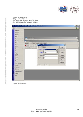 -   Clique na guia Ports
PROIBIDA a cópia total ou parcial deste guia exclusivo de referência, sem autorização do autor.




                                                                                                  -   Clique em Adicionar
                                                                                                  -   Em Interface, escolha a opção ether1
                                                                                                  -   Em Bridge, escolha a opção bridge1




                                                                                                  - Clique no botão OK




                                                                                                                                      Michigan Brasil       41
                                                                                                                               http://www.michigan.com.br
 