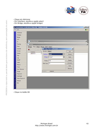 - Clique em Adicionar
PROIBIDA a cópia total ou parcial deste guia exclusivo de referência, sem autorização do autor.




                                                                                                  - Em Interface, escolha a opção wlan2
                                                                                                  - Em Bridge, escolha a opção bridge1




                                                                                                  - Clique no botão OK




                                                                                                                                   Michigan Brasil       43
                                                                                                                            http://www.michigan.com.br
 