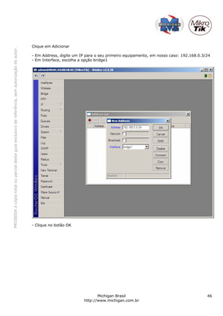 Clique em Adicionar
PROIBIDA a cópia total ou parcial deste guia exclusivo de referência, sem autorização do autor.




                                                                                                  - Em Address, digite um IP para o seu primeiro equipamento, em nosso caso: 192.168.0.3/24
                                                                                                  - Em Interface, escolha a opção bridge1




                                                                                                  - Clique no botão OK




                                                                                                                                   Michigan Brasil                                       46
                                                                                                                            http://www.michigan.com.br
 