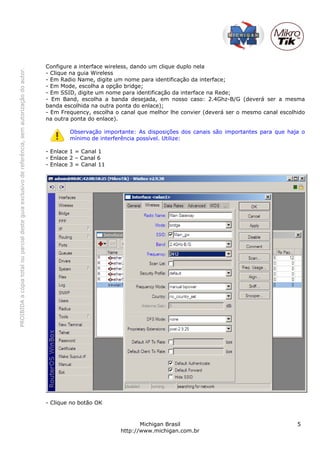 Configure a interface wireless, dando um clique duplo nela
PROIBIDA a cópia total ou parcial deste guia exclusivo de referência, sem autorização do autor.




                                                                                                  - Clique na guia Wireless
                                                                                                  - Em Radio Name, digite um nome para identificação da interface;
                                                                                                  - Em Mode, escolha a opção bridge;
                                                                                                  - Em SSID, digite um nome para identificação da interface na Rede;
                                                                                                  - Em Band, escolha a banda desejada, em nosso caso: 2.4Ghz-B/G (deverá ser a mesma
                                                                                                  banda escolhida na outra ponta do enlace);
                                                                                                  - Em Frequency, escolha o canal que melhor lhe convier (deverá ser o mesmo canal escolhido
                                                                                                  na outra ponta do enlace).

                                                                                                          Observação importante: As disposições dos canais são importantes para que haja o
                                                                                                          mínimo de interferência possível. Utilize:

                                                                                                  - Enlace 1 = Canal 1
                                                                                                  - Enlace 2 – Canal 6
                                                                                                  - Enlace 3 = Canal 11




                                                                                                  - Clique no botão OK


                                                                                                                                   Michigan Brasil                                       5
                                                                                                                            http://www.michigan.com.br
 