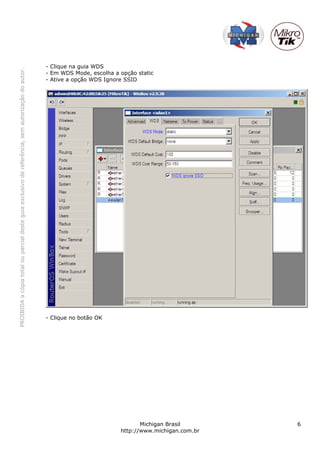 - Clique na guia WDS
PROIBIDA a cópia total ou parcial deste guia exclusivo de referência, sem autorização do autor.




                                                                                                  - Em WDS Mode, escolha a opção static
                                                                                                  - Ative a opção WDS Ignore SSID




                                                                                                  - Clique no botão OK




                                                                                                                                  Michigan Brasil       6
                                                                                                                           http://www.michigan.com.br
 