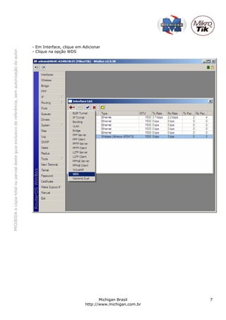 - Em Interface, clique em Adicionar
PROIBIDA a cópia total ou parcial deste guia exclusivo de referência, sem autorização do autor.




                                                                                                  - Clique na opção WDS




                                                                                                                                    Michigan Brasil       7
                                                                                                                             http://www.michigan.com.br
 