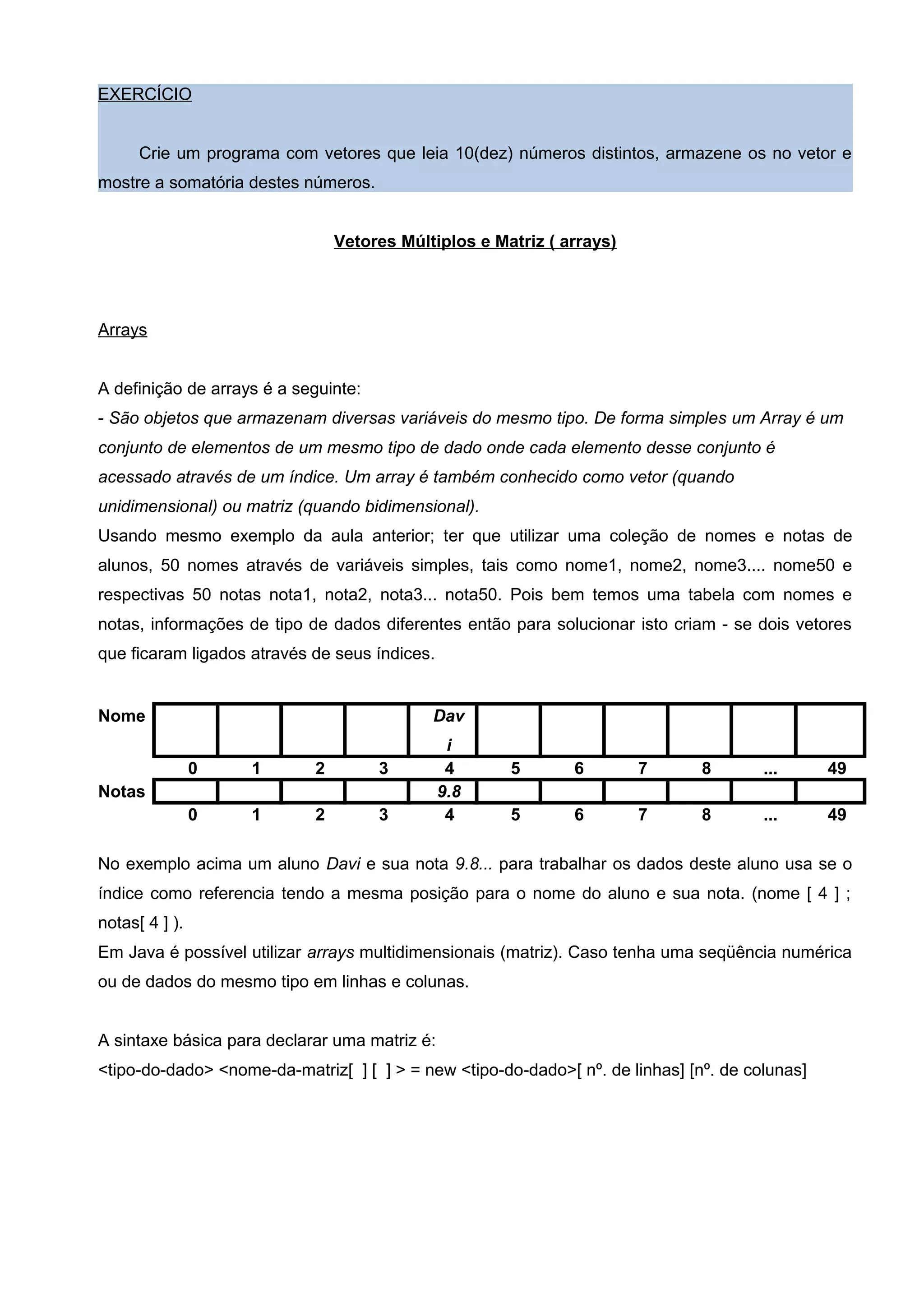 EXERCÍCIO
Crie um programa com vetores que leia 10(dez) números distintos, armazene os no vetor e
mostre a somatória destes números.
Vetores Múltiplos e Matriz ( arrays)
Arrays
A definição de arrays é a seguinte:
- São objetos que armazenam diversas variáveis do mesmo tipo. De forma simples um Array é um
conjunto de elementos de um mesmo tipo de dado onde cada elemento desse conjunto é
acessado através de um índice. Um array é também conhecido como vetor (quando
unidimensional) ou matriz (quando bidimensional).
Usando mesmo exemplo da aula anterior; ter que utilizar uma coleção de nomes e notas de
alunos, 50 nomes através de variáveis simples, tais como nome1, nome2, nome3.... nome50 e
respectivas 50 notas nota1, nota2, nota3... nota50. Pois bem temos uma tabela com nomes e
notas, informações de tipo de dados diferentes então para solucionar isto criam - se dois vetores
que ficaram ligados através de seus índices.
Nome Dav
i
0 1 2 3 4 5 6 7 8 ... 49
Notas 9.8
0 1 2 3 4 5 6 7 8 ... 49
No exemplo acima um aluno Davi e sua nota 9.8... para trabalhar os dados deste aluno usa se o
índice como referencia tendo a mesma posição para o nome do aluno e sua nota. (nome [ 4 ] ;
notas[ 4 ] ).
Em Java é possível utilizar arrays multidimensionais (matriz). Caso tenha uma seqüência numérica
ou de dados do mesmo tipo em linhas e colunas.
A sintaxe básica para declarar uma matriz é:
<tipo-do-dado> <nome-da-matriz[ ] [ ] > = new <tipo-do-dado>[ nº. de linhas] [nº. de colunas]
 