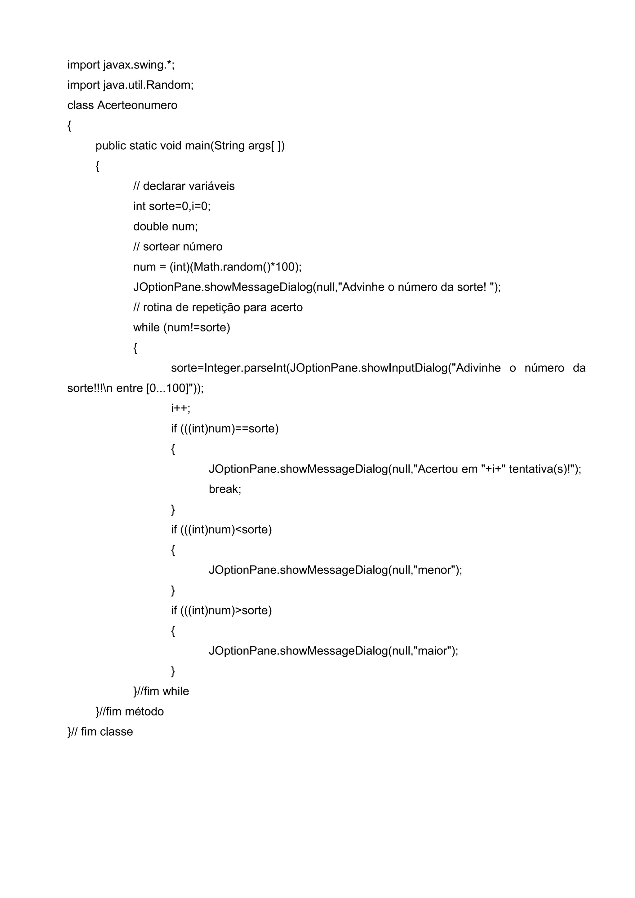 import javax.swing.*;
import java.util.Random;
class Acerteonumero
{
public static void main(String args[ ])
{
// declarar variáveis
int sorte=0,i=0;
double num;
// sortear número
num = (int)(Math.random()*100);
JOptionPane.showMessageDialog(null,"Advinhe o número da sorte! ");
// rotina de repetição para acerto
while (num!=sorte)
{
sorte=Integer.parseInt(JOptionPane.showInputDialog("Adivinhe o número da
sorte!!!n entre [0...100]"));
i++;
if (((int)num)==sorte)
{
JOptionPane.showMessageDialog(null,"Acertou em "+i+" tentativa(s)!");
break;
}
if (((int)num)<sorte)
{
JOptionPane.showMessageDialog(null,"menor");
}
if (((int)num)>sorte)
{
JOptionPane.showMessageDialog(null,"maior");
}
}//fim while
}//fim método
}// fim classe
 