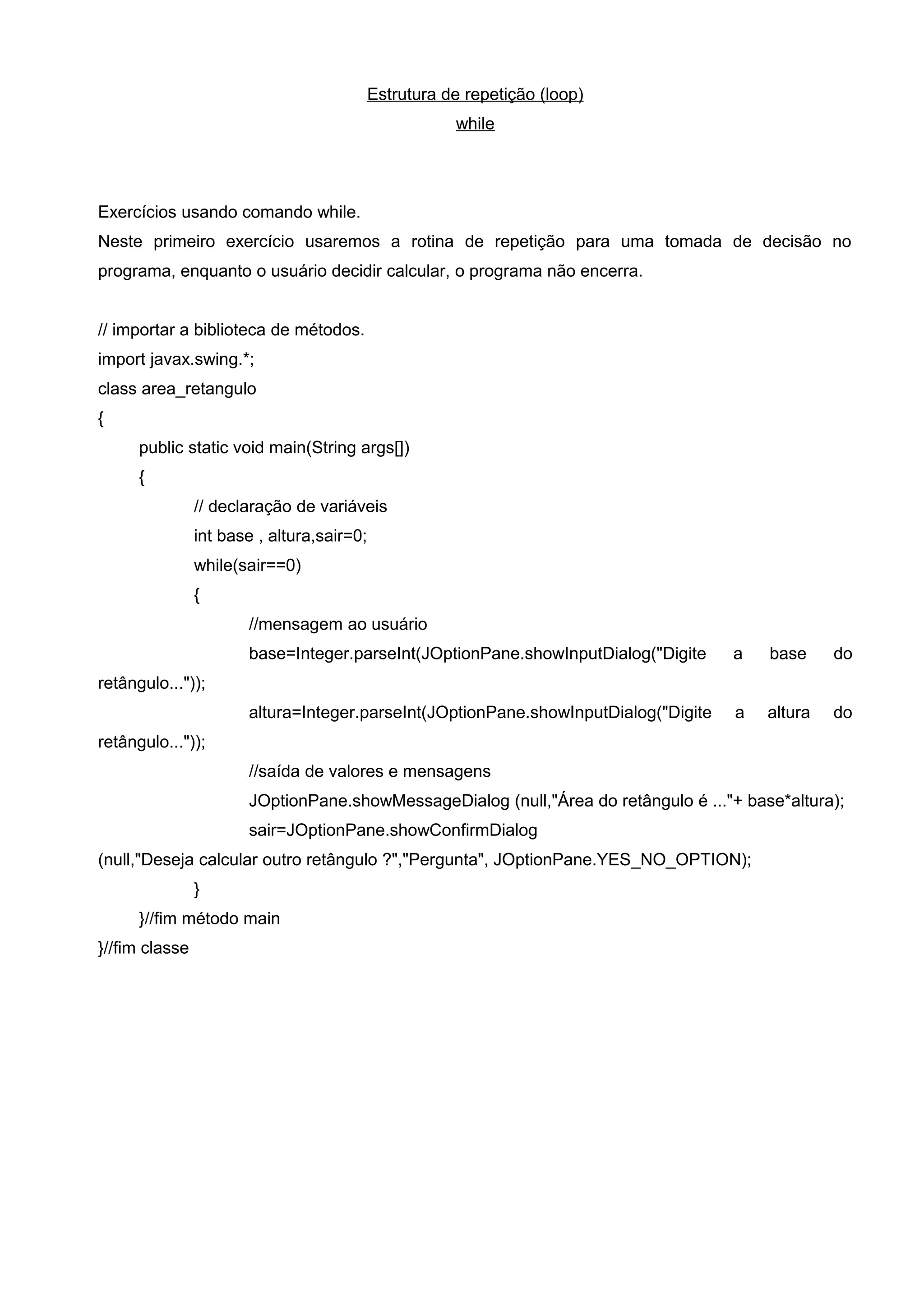 Estrutura de repetição (loop)
while
Exercícios usando comando while.
Neste primeiro exercício usaremos a rotina de repetição para uma tomada de decisão no
programa, enquanto o usuário decidir calcular, o programa não encerra.
// importar a biblioteca de métodos.
import javax.swing.*;
class area_retangulo
{
public static void main(String args[])
{
// declaração de variáveis
int base , altura,sair=0;
while(sair==0)
{
//mensagem ao usuário
base=Integer.parseInt(JOptionPane.showInputDialog("Digite a base do
retângulo..."));
altura=Integer.parseInt(JOptionPane.showInputDialog("Digite a altura do
retângulo..."));
//saída de valores e mensagens
JOptionPane.showMessageDialog (null,"Área do retângulo é ..."+ base*altura);
sair=JOptionPane.showConfirmDialog
(null,"Deseja calcular outro retângulo ?","Pergunta", JOptionPane.YES_NO_OPTION);
}
}//fim método main
}//fim classe
 