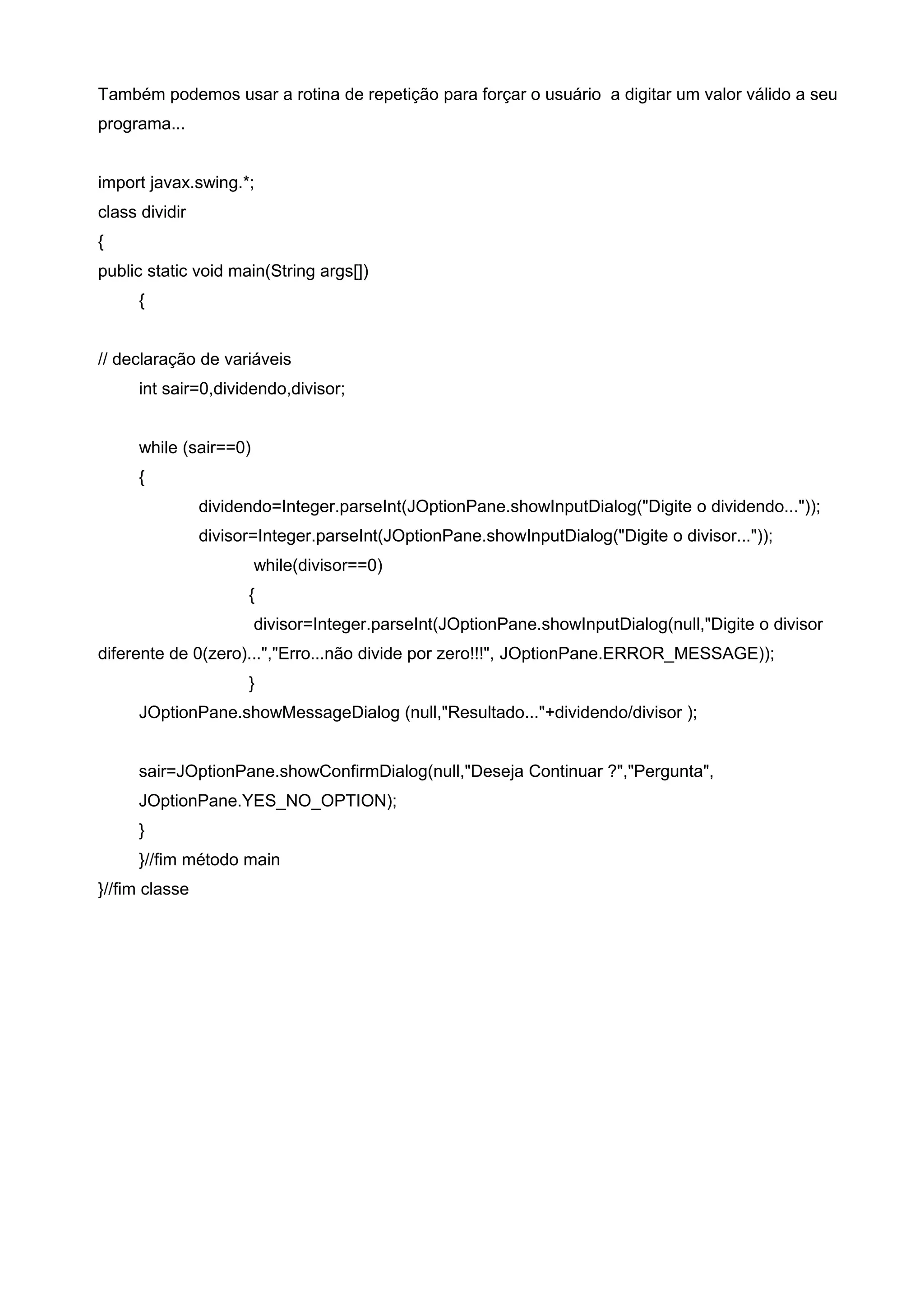 Também podemos usar a rotina de repetição para forçar o usuário a digitar um valor válido a seu
programa...
import javax.swing.*;
class dividir
{
public static void main(String args[])
{
// declaração de variáveis
int sair=0,dividendo,divisor;
while (sair==0)
{
dividendo=Integer.parseInt(JOptionPane.showInputDialog("Digite o dividendo..."));
divisor=Integer.parseInt(JOptionPane.showInputDialog("Digite o divisor..."));
while(divisor==0)
{
divisor=Integer.parseInt(JOptionPane.showInputDialog(null,"Digite o divisor
diferente de 0(zero)...","Erro...não divide por zero!!!", JOptionPane.ERROR_MESSAGE));
}
JOptionPane.showMessageDialog (null,"Resultado..."+dividendo/divisor );
sair=JOptionPane.showConfirmDialog(null,"Deseja Continuar ?","Pergunta",
JOptionPane.YES_NO_OPTION);
}
}//fim método main
}//fim classe
 