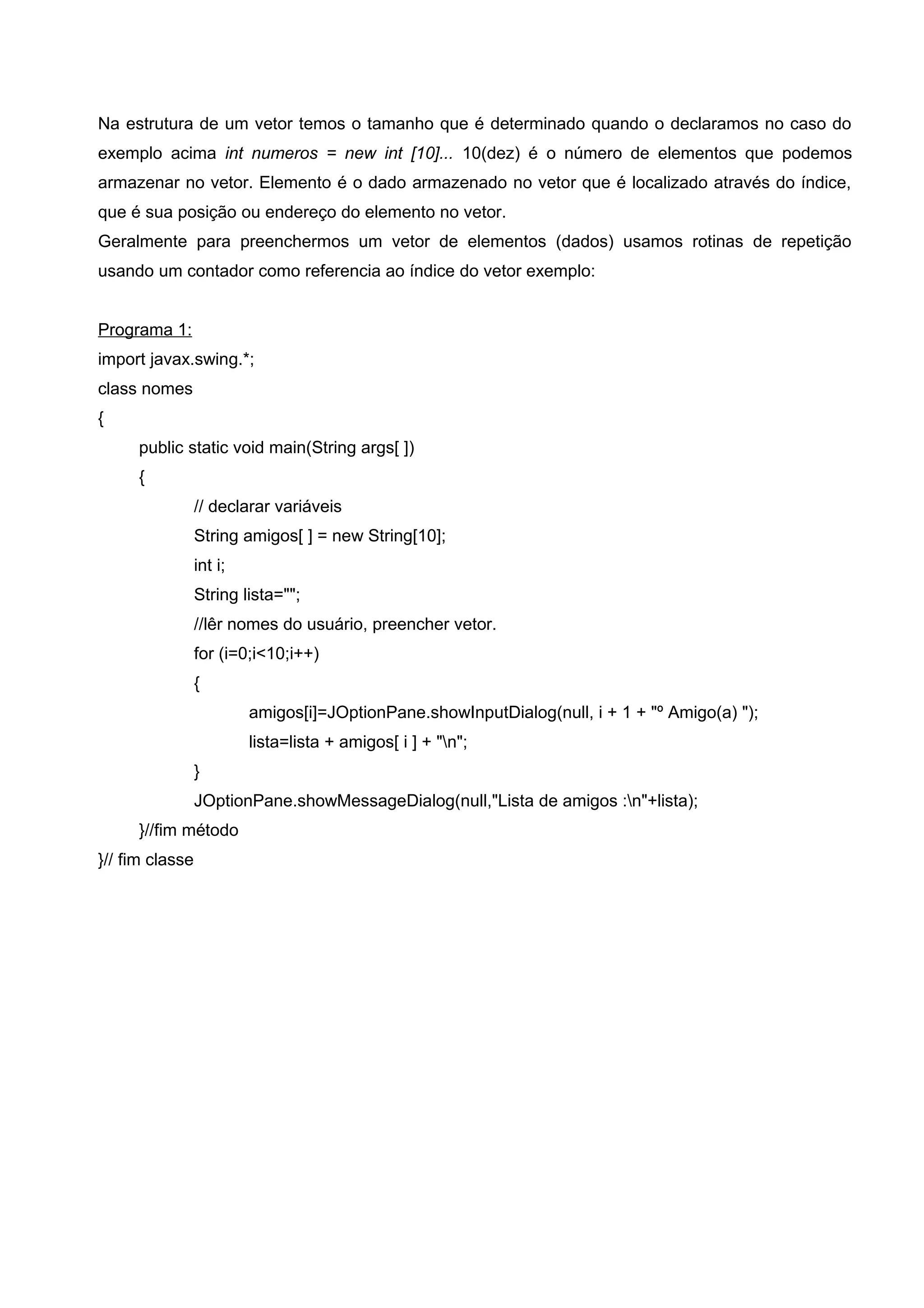Na estrutura de um vetor temos o tamanho que é determinado quando o declaramos no caso do
exemplo acima int numeros = new int [10]... 10(dez) é o número de elementos que podemos
armazenar no vetor. Elemento é o dado armazenado no vetor que é localizado através do índice,
que é sua posição ou endereço do elemento no vetor.
Geralmente para preenchermos um vetor de elementos (dados) usamos rotinas de repetição
usando um contador como referencia ao índice do vetor exemplo:
Programa 1:
import javax.swing.*;
class nomes
{
public static void main(String args[ ])
{
// declarar variáveis
String amigos[ ] = new String[10];
int i;
String lista="";
//lêr nomes do usuário, preencher vetor.
for (i=0;i<10;i++)
{
amigos[i]=JOptionPane.showInputDialog(null, i + 1 + "º Amigo(a) ");
lista=lista + amigos[ i ] + "n";
}
JOptionPane.showMessageDialog(null,"Lista de amigos :n"+lista);
}//fim método
}// fim classe
 