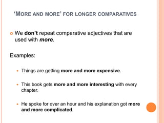 ‘MORE AND MORE’ FOR LONGER COMPARATIVES
 We don’t repeat comparative adjectives that are
used with more.
Examples:
 Things are getting more and more expensive.
 This book gets more and more interesting with every
chapter.
 He spoke for over an hour and his explanation got more
and more complicated.
 