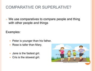 COMPARATIVE OR SUPERLATIVE?
 We use comparatives to compare people and thing
with other people and things
Examples:
 Peter is younger than his father.
 Rose is taller than Mary.
 Jane is the fastest girl.
 Cris is the slowest girl.
 