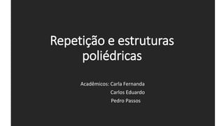 Repetição e estruturas
poliédricas
Acadêmicos: Carla Fernanda
Carlos Eduardo
Pedro Passos
 