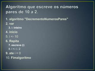 Algoritmo que escreve os números pares de 10 a 2.1. algoritmo "DecrementoNumerosPares"2. var3. i: inteiro4. inicio5. i <- 106. Repita7. escreva (i)8. i <- i - 29. ate i = 010. Fimalgoritmo