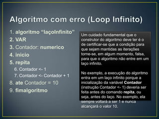 Algoritmo com erro (Loop Infinito)1. algoritmo “laçoInfinito”2. VAR3. Contador: numerico4. inicio5. repita6. Contador <- 17. Contador <- Contador + 18. ate Contador = 109. fimalgoritmoUm cuidado fundamental que o construtor do algoritmo deve ter é o de certificar-se que a condição para que sejam mantidas as iterações torne-se, em algum momento, falsa, para que o algoritmo não entre em um laço infinito.No exemplo, a execução do algoritmo entra em um laço infinito porque a inicialização da variável Contador (instrução Contador <- 1) deveria ser feita antes do comando repita, ou seja, antes do laço. No exemplo, ela sempre voltará a ser 1 e nunca alcançará o valor 10.