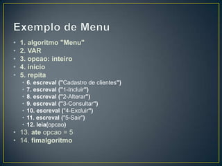 Exemplo de Menu1. algoritmo "Menu"2. VAR3. opcao: inteiro4. inicio5. repita6. escreval ("Cadastro de clientes")7. escreval ("1-Incluir")8. escreval ("2-Alterar")9. escreval ("3-Consultar")10. escreval ("4-Excluir")11. escreval ("5-Sair")12. leia(opcao)13. ate opcao = 514. fimalgoritmo
