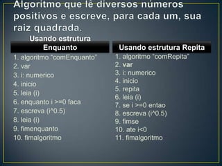 Algoritmo que lê diversos números positivos e escreve, para cada um, sua raiz quadrada.Usando estrutura Enquanto1. algoritmo “comEnquanto”2. var3. i: numerico4. inicio5. leia (i)6. enquanto i >=0 faca7. escreva (i^0.5)8. leia (i)9. fimenquanto10. fimalgoritmoUsando estrutura Repita1. algoritmo “comRepita”2. var3. i: numerico4. inicio5. repita6. leia (i)7. se i >=0 entao8. escreva (i^0.5)9. fimse10. ate i<011. fimalgoritmo