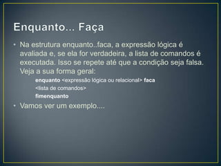 Enquanto... FaçaNa estrutura enquanto..faca, a expressão lógica é avaliada e, se ela for verdadeira, a lista de comandos é executada. Isso se repete até que a condição seja falsa. Veja a sua forma geral:enquanto <expressão lógica ou relacional> faca<lista de comandos>fimenquantoVamos ver um exemplo....