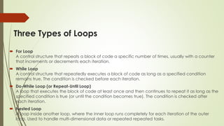 Three Types of Loops
 For Loop
A control structure that repeats a block of code a specific number of times, usually with a counter
that increments or decrements each iteration.
 While Loop
A control structure that repeatedly executes a block of code as long as a specified condition
remains true. The condition is checked before each iteration.
 Do-While Loop (or Repeat-Until Loop)
A loop that executes the block of code at least once and then continues to repeat it as long as the
specified condition is true (or until the condition becomes true). The condition is checked after
each iteration.
 Nested Loop
A loop inside another loop, where the inner loop runs completely for each iteration of the outer
loop. Used to handle multi-dimensional data or repeated repeated tasks.
 