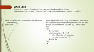 While Loop
•Repeats a block of code as long as a specified condition is true.
•Used when the number of iterations is not known and depends on a condition.
while <condition> <increment/decrement>
statement(s)
endwhile
Write a pseudocode using a while loop that prints
the value of a counter starting from 0 until it is less
than 5. Increment the counter by 1 after each
print.
Start
Int number
while counter < 5 ; ++1
print "Counter is ", counter
counter = counter + 1
Endwhile
End
OR
 