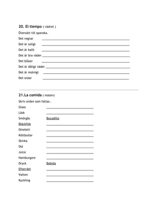 20. El tiempo ​( vädret )
Översätt till spanska.
Det regnar ______________________________________________________
Det är soligt ______________________________________________________
Det är kallt ______________________________________________________
Det är bra väder ______________________________________________________
Det blåser ______________________________________________________
Det är dåligt väder ____________________________________________________
Det är molnigt _____________________________________________________
Det snöar _____________________________________________________
21.La comida​( maten)
Skriv orden som fattas .
Glass _____________________________
Läsk _____________________________
Smörgås Bocadillo
Bläckfisk _____________________________
Omelett _____________________________
Köttbullar _____________________________
Skinka _____________________________
Ost _____________________________
Juice _____________________________
Hamburgare _____________________________
Dryck Bebida
Efterrätt _____________________________
Vatten _____________________________
Kyckling _____________________________
 