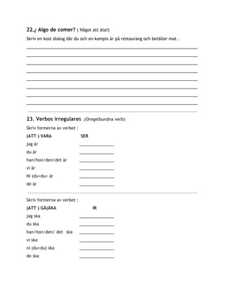 22.​¿​Algo de comer? ​( Något att äta?)
Skriv en kost dialog där du och en kompis är på restaurang och betäller mat .
__________________________________________________________________________
__________________________________________________________________________
__________________________________________________________________________
__________________________________________________________________________
__________________________________________________________________________
__________________________________________________________________________
__________________________________________________________________________
__________________________________________________________________________
23. Verbos irregulares ​.(Oregelbundna verb)
Skriv formerna av verbet :
(ATT ) VARA SER
jag är _______________
du är _______________
han/hon/den/det är _______________
vi är _______________
Ni (du+du= är _______________
de är _______________
Skriv formerna av verbet :
(ATT ) GÅ(ÅKA IR
jag ska _______________
du ska _______________
han/hon/den/ det ska _______________
vi ska _______________
ni (du+du) ska _______________
de ska _______________
 